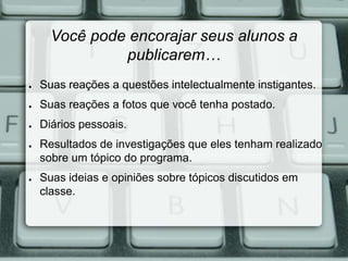 Você pode encorajar seus alunos a 
publicarem… 
● Suas reações a questões intelectualmente instigantes. 
● Suas reações a fotos que você tenha postado. 
● Diários pessoais. 
● Resultados de investigações que eles tenham realizado 
sobre um tópico do programa. 
● Suas ideias e opiniões sobre tópicos discutidos em 
classe. 
 