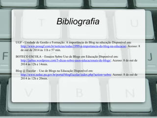 Bibliografia 
UGF - Unidade de Gestão e Formação: A importância do Blog na educação Disponível em: 
http://www.posugf.com.br/noticias/todas/1999-a-importancia-do-blog-na-educacao. Acesso: 8 
de out de 2014 às 11h e 57 min. 
BOTECO ESCOLA – Ensaios Sobre Uso de Blogs em Educação Disponível em: 
http://jarbas.wordpress.com/5-dicas-sobre-usos-educacionais-de-blogs/. Acesso: 8 de out de 
2014 às 12h e 14min. 
Blog @ Escolar – Uso de Blogs na Educação Disponível em: 
http://www.seduc.pa.gov.br/portal/blogEscolar/index.php?action=sobre. Acesso: 8 de out de 
2014 às 12h e 20min. 
