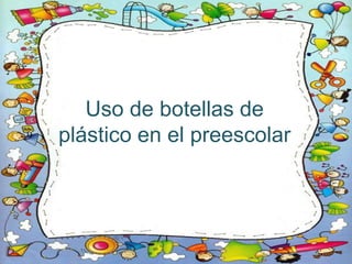 Uso de botellas de
plástico en el preescolar
 