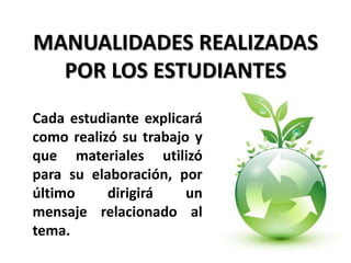 MANUALIDADES REALIZADAS
  POR LOS ESTUDIANTES
Cada estudiante explicará
como realizó su trabajo y
que materiales utilizó
para su elaboración, por
último     dirigirá    un
mensaje relacionado al
tema.
 