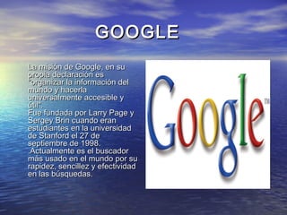 GOOGLEGOOGLE
•
La misión de Google, en suLa misión de Google, en su
propia declaración espropia declaración es
"organizar la información del"organizar la información del
mundo y hacerlamundo y hacerla
universalmente accesible yuniversalmente accesible y
útil".útil".
Fue fundada por Larry Page yFue fundada por Larry Page y
Sergey Brin cuando eranSergey Brin cuando eran
estudiantes en la universidadestudiantes en la universidad
de Stanford el 27 dede Stanford el 27 de
septiembre de 1998.septiembre de 1998.
.Actualmente es el buscador.Actualmente es el buscador
más usado en el mundo por sumás usado en el mundo por su
rapidez, sencillez y efectividadrapidez, sencillez y efectividad
en las búsquedas.en las búsquedas.
 