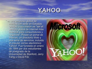YAHOOYAHOO
* es una empresa global de* es una empresa global de
medios con sede en Estadosmedios con sede en Estados
Unidos, cuya misión es "ser elUnidos, cuya misión es "ser el
servicio global de Internet másservicio global de Internet más
esencial para consumidores yesencial para consumidores y
negocios". Posee un portal denegocios". Posee un portal de
Internet, un directorio Web yInternet, un directorio Web y
una serie de servicios, incluidouna serie de servicios, incluido
el popular correo electrónicoel popular correo electrónico
Yahoo!. Fue fundada en eneroYahoo!. Fue fundada en enero
de 1994 por dos estudiantesde 1994 por dos estudiantes
de postgrado de lade postgrado de la
Universidad de Stanford, JerryUniversidad de Stanford, Jerry
Yang y David FiloYang y David Filo
 