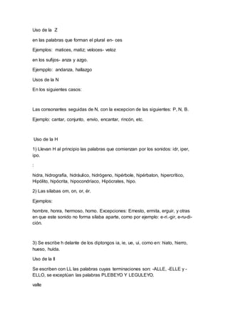 Uso de la Z
en las palabras que forman el plural en- ces
Ejemplos: matices, matiz; veloces- veloz
en los sufijos- anza y azgo.
Ejempplo: andanza, hallazgo
Usos de la N
En los siguientes casos:
Las consonantes seguidas de N, con la excepcion de las siguientes: P, N, B.
Ejemplo: cantar, conjunto, envío, encantar, rincón, etc.
Uso de la H
1) Llevan H al principio las palabras que comienzan por los sonidos: idr, iper,
ipo.
:
hidra, hidrografía, hidráulico, hidrógeno, hipérbole, hipérbaton, hipercrítico,
Hipólito, hipócrita, hipocondríaco, Hipócrates, hipo.
2) Las sílabas om, on, or, ér.
Ejemplos:
hombre, honra, hermoso, horno. Excepciones: Ernesto, ermita, erguir, y otras
en que este sonido no forma sílaba aparte, corno por ejemplo: e-ri.-gir, e-ru-di-
ción.
3) Se escribe h delante de los diptongos ia, ie, ue, ui, como en: hiato, hierro,
hueso, huída.
Uso de la ll
Se escriben con LL las palabras cuyas terminaciones son: -ALLE, -ELLE y -
ELLO, se exceptúan las palabras PLEBEYO Y LEGULEYO.
valle
 