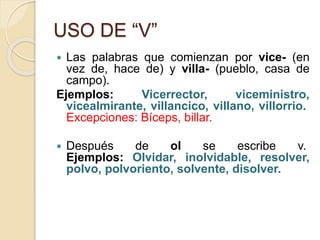 USO DE “V”
 Las palabras que comienzan por vice- (en
vez de, hace de) y villa- (pueblo, casa de
campo).
Ejemplos: Vicerrector, viceministro,
vicealmirante, villancico, villano, villorrio.
Excepciones: Bíceps, billar.
 Después de ol se escribe v.
Ejemplos: Olvidar, inolvidable, resolver,
polvo, polvoriento, solvente, disolver.
 
