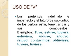 USO DE “V”
 Los pretéritos indefinido e
imperfecto y el futuro de subjuntivo
de los verbos estar, tener, andar y
sus compuestos.
Ejemplos: Tuve, estuve, tuviera,
estuviera, anduve, anduvo,
retuvo, contuvimos, obtuviese,
tuviere, tuviese.
 