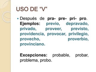 USO DE “V”
 Después de pra- pre- pri- pro.
Ejemplos: previo, depravado,
privado, proveer, previsto,
providencia, provocar, privilegio,
provecho, proverbio,
provinciano.
Excepciones: probable, probar,
problema, probo.
 