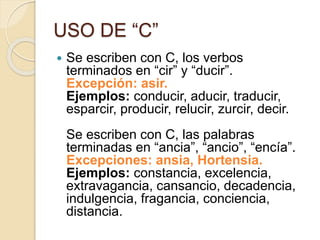USO DE “C”
 Se escriben con C, los verbos
terminados en “cir” y “ducir”.
Excepción: asir.
Ejemplos: conducir, aducir, traducir,
esparcir, producir, relucir, zurcir, decir.
Se escriben con C, las palabras
terminadas en “ancia”, “ancio”, “encía”.
Excepciones: ansia, Hortensia.
Ejemplos: constancia, excelencia,
extravagancia, cansancio, decadencia,
indulgencia, fragancia, conciencia,
distancia.
 