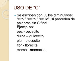 USO DE “C”
 Se escriben con C, los diminutivos:
“cito,” “ecito,” “ecillo”, si proceden de
palabras sin S final.
Ejemplos:
pez - pececito
dulce – dulcecito
pie – piececito
flor - florecita
mamá - mamacita.
 