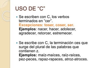 USO DE “C”
 Se escriben con C, los verbos
terminados en “cer”.
Excepciones: toser, coser, ser.
Ejemplos: nacer, hacer, adolecer,
agradecer, retorcer, estremecer.
 Se escribe con C, la terminación ces que
surge del plural de las palabras que
contienen z.
Ejemplos: maíz-maíces, raíz-raíces,
pez-peces, rapaz-rapaces, atroz-atroces.
 