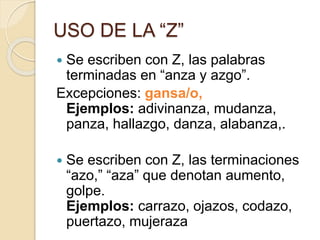 USO DE LA “Z”
 Se escriben con Z, las palabras
terminadas en “anza y azgo”.
Excepciones: gansa/o,
Ejemplos: adivinanza, mudanza,
panza, hallazgo, danza, alabanza,.
 Se escriben con Z, las terminaciones
“azo,” “aza” que denotan aumento,
golpe.
Ejemplos: carrazo, ojazos, codazo,
puertazo, mujeraza
 