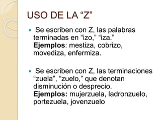 USO DE LA “Z”
 Se escriben con Z, las palabras
terminadas en “izo,” “iza.”
Ejemplos: mestiza, cobrizo,
movediza, enfermiza.
 Se escriben con Z, las terminaciones
“zuela”, “zuelo,” que denotan
disminución o desprecio.
Ejemplos: mujerzuela, ladronzuelo,
portezuela, jovenzuelo
 