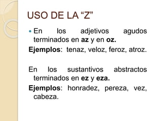 USO DE LA “Z”
 En los adjetivos agudos
terminados en az y en oz.
Ejemplos: tenaz, veloz, feroz, atroz.
En los sustantivos abstractos
terminados en ez y eza.
Ejemplos: honradez, pereza, vez,
cabeza.
 