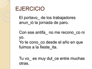EJERCICIO
El portavo_ de los trabajadores
anun_ió la jornada de paro.
Con ese antifa_ no me recono_co ni
yo.
Yo te cono_co desde el año en que
fuimos a la fieste_ita.
Tu vo_ es muy dul_ce entre muchas
otras.
 