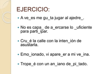 EJERCICIO:
 A ve_es me gu_ta jugar al ajedre_.
 No es capa_ de a_ercarse lo _uficiente
para parti_ipar.
 Cru_é la calle con la inten_ión de
asustarla.
 Emo_ionado, vi apare_er a mi ve_ina.
 Trope_é con un an_iano de_pi_tado.
 