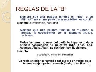 REGLAS DE LA “B”
Siempre que una palabra termine en “Ble” o en
“Bilidad,” esa última partícula la escribiéremos con B.
Ejemplo: cuestionable, habilidad.
Siempre que una palabra termine en “Bundo” o
“Bunda,” la escribiremos con B. Ejemplo: abunda,
moribundo.
Todas las terminaciones del pretérito imperfecto de la
primera conjugación de indicativo (Aba, Abas, Aba,
Ábamos, Abais, Aban) se escriben con B, siempre.
Ejemplo:
buscaban, jugaban, cantaban
La regla anterior es también aplicable a un verbo de la
tercera conjungación, como Ir (ibais, iban, ibas…)
 
