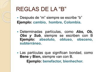 REGLAS DE LA “B”
 Después de “m” siempre se escribe “b”
Ejemplo: cambio, hombre, Colombia.
 Determinadas partículas, como Abs, Ob,
Obs y Sub, siempre se escriben con B
Ejemplo: absoluto, obtuso, obsceno,
subterráneo.
 Las partículas que significan bondad, como
Bene y Bien, siempre van con B.
Ejemplo: benefactor, bienhechor.
 