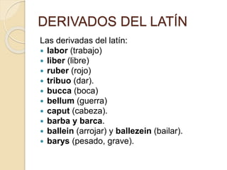 DERIVADOS DEL LATÍN
Las derivadas del latín:
 labor (trabajo)
 liber (libre)
 ruber (rojo)
 tribuo (dar).
 bucca (boca)
 bellum (guerra)
 caput (cabeza).
 barba y barca.
 ballein (arrojar) y ballezein (bailar).
 barys (pesado, grave).
 