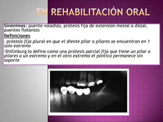 Sinónimos: puente voladizo, prótesis fija de extensión mesial o distal,
puentes flotantes
Definiciones
• prótesis fija plural en que el diente pilar o pilares se encuentran en 1
solo extremo
•Shillinburg lo define como una prótesis parcial fija que tiene un pilar o
pilares a un extremo y en el otro extremo el póntico permanece sin
soporte
 