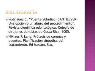  Rodriguez C. “Puente Voladizo (CANTILEVER)
Una opción o un abuso del procedimiento”.
Revista científica odontológica. Colegio de
cirujanos dentistas de Costa Rica, 2005.
 Niklaus P. Lang. Prótesis de coronas y
puentes. Planificación sinóptica del
tratamiento. Ed Masson, S.A.
 