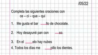 /05/22
Completa las siguientes oraciones con
ce – ci – que – qui
1. Me gusta el bar llo de chocolate.
2. Hoy desayuné pan con so.
3. En el elo hay nubes
4. Todos los días me pillo los dientes.
 