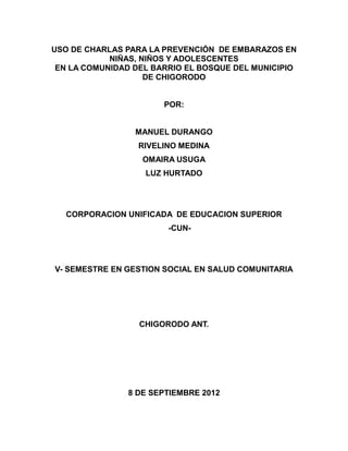 USO DE CHARLAS PARA LA PREVENCIÓN DE EMBARAZOS EN
            NIÑAS, NIÑOS Y ADOLESCENTES
 EN LA COMUNIDAD DEL BARRIO EL BOSQUE DEL MUNICIPIO
                    DE CHIGORODO


                       POR:


                 MANUEL DURANGO
                  RIVELINO MEDINA
                  OMAIRA USUGA
                   LUZ HURTADO




   CORPORACION UNIFICADA DE EDUCACION SUPERIOR
                        -CUN-




V- SEMESTRE EN GESTION SOCIAL EN SALUD COMUNITARIA




                  CHIGORODO ANT.




               8 DE SEPTIEMBRE 2012
 