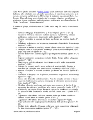 Uso de Cómics en procesos educativos Página 4
Eydie Wilson plantea en su libro “Serious Comix” que la elaboración de Cómics engancha
fácilmente a los estudiantes con actividades de escritura, de creación de ilustraciones y de
narración secuencial de historias; las TIC facilitan la realización de estas actividades. Los
docentes deben reflexionar acerca de cuáles de los procesos educativos que adelantan
actualmente con sus estudiantes pueden impactarse positivamente con el uso educativo de
Cómics (ver el punto 1 de este documento).
A manera de ejemplo, el uso educativo de Cómics resulta muy útil cuando los estudiantes
deben:
● Entender el lenguaje de las historietas y de las imágenes (grados 1°-3°) [1].
● Reconocer el tema de caricaturas o el tema expresado en, historietas, anuncios
publicitarios y otros medios de expresión gráfica (grados 1°-3°) [1].
● Ordenar y completar la secuencia de viñetas que forman una historieta (grados 1°-
3°) [1].
● Relacionar las imágenes con las palabras para explicar el significado de un mensaje
(grados 1°-3°) [1].
● Reconocer las formas de empezar y terminar algunas narraciones (grados 1°-3°) [1].
● Distinguir quién es el que produce un mensaje, quién es el que lo interpreta y qué
papel juega cada uno (grados 1°-3°) [1].
● Elaborar instrucciones que sean lógicas y que tengan una secuencia (grados 1°-3°)
[1].
● Expresar sentimientos y emociones mediante distintas formas gráficas y lenguajes
(grados 1°-3°) [3].
● Reconocer en los textos elementos como tiempo, espacio, acción y personajes
(grados 4°-5°) [1].
● Entender las obras no verbales como producto de las comunidades humanas y
descubrir qué estrategias usan para comunicar sus mensajes (grados 4°-5°) [1].
● Ordenar y completar la secuencia de viñetas que forman una historieta (grados 4°-
5°) [1].
● Relacionar las imágenes con las palabras para explicar el significado de un mensaje
(grados 4°-5°) [1].
● Pensar antes de escribir un texto narrativo. Para ello: se define un tema; se busca y
selecciona la información necesaria; se organiza la información en una secuencia
lógica (grados 6°-7°) [1].
● Identificar elementos que forman parte de un texto; reconocer la función de los
personajes, los ambientes, los diálogos y las escenas en una obra (grados 6°-7°) [1].
● Comprender que existen diversas formas de expresar las identidades (por ejemplo,
la apariencia física, la expresión artística y verbal, y tantas otras...) (grados 6°-7°)
[3].
● Argumentar sobre dilemas de la vida cotidiana en los que distintos derechos o
distintos valores entran en conflicto (grados 8°-9°) [3].
● Argumentar sobre dilemas relacionados con exclusión (grados 8°-9°) [3].
● Crear un Cómic sobre un pasaje de una obra literaria leída en clase (grados 8°-9°)
[1].
● Producir textos utilizando el lenguaje verbal y no verbal para expresar críticamente
las ideas o para recrear realidades (grados 10°-11°) [1].
 