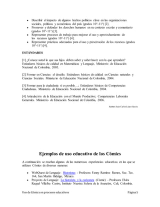 Uso de Cómics en procesos educativos Página 5
● Describir el impacto de algunos hechos políticos clave en las organizaciones
sociales, políticas y económicas del país (grados 10°-11°) [2].
● Promover y defender los derechos humanos en su contexto escolar y comunitario
(grados 10°-11°) [3].
● Representar procesos de trabajo para mejorar el uso y aprovechamiento de
los recursos (grados 10°-11°) [4].
● Representar prácticas adecuadas para el uso y preservación de los recursos (grados
10°-11°) [4].
ESTÁNDARES
[1] ¿Conoce usted lo que sus hijos deben saber y saber hacer con lo que aprenden?
Estándares básicos de calidad en Matemáticas y Lenguaje, Ministerio de Educación
Nacional de Colombia, 2003.
[2] Formar en Ciencias: el desafío; Estándares básicos de calidad en Ciencias naturales y
Ciencias Sociales. Ministerio de Educación Nacional de Colombia, 2004.
[3] Formar para la ciudadanía sí es posible…; Estándares básicos de Competencias
Ciudadanas. Ministerio de Educación Nacional de Colombia, 2004.
[4] Articulación de la Educación con el Mundo Productivo; Competencias Laborales
Generales. Ministerio de Educación Nacional de Colombia, 2006.
Autor: Juan Carlos López García
Ejemplos de uso educativo de los Cómics
A continuación se reseñan algunas de las numerosas experiencias educativas en las que se
utilizan Cómics de diversas maneras:
● WebQuest de Lenguaje: Historietas - Profesora Fanny Ramírez Ramos, Sec. Tec.
164, San Martín Hidalgo, México.
● Proyecto de Lenguaje: La historieta y la caricatura (Cómic) – Profesora Elvira
Raquel Villalba Castro, Instituto Nuestra Señora de la Asunción, Cali, Colombia.
 