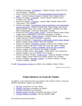 Uso de Cómics en procesos educativos Página 6
● WebQuest de Lenguaje: Las historietas - Profesora Verónica Tascón, EP Nª 99
“José Hernández”, Argentina.
● Proyecto de Ciencias Naturales: ¿Cómo estar preparados para hacer frente un
sismo? – Profesora Mariana Bodegas, IE Anahuac Norte, Chiapas, México.
● Proyecto de Lenguaje: La historieta - Profesor Mauricio Méndez Moreno,
Comfandi, Cali, Colombia.
● Proyecto de Lenguaje: La historieta - Profesor Miller Claudelly Drada, INEM
"Jorge Isaacs", Cali, Colombia.
● Proyecto de Lenguaje: Una perspectiva hacia el mejoramiento de la Lectoescritura
con el uso de las TIC – Profesores Nayibe Esther Gómez Lozano, Alix Escobar
Mejía & Jackeline Durán Gual, Colegio de Barranquilla (CODEBA) & Colegio
Mayor de Barranquilla y del Caribe, Barranquilla, Colombia.
● Proyecto de CMI: Contacto Virtual: Un Reto – Profesora Elisabeth Henao Oviedo,
Colegio Mayor de Barranquilla y del Caribe, Barranquilla, Colombia.
● WebQuest de Lenguaje: Historias literarias - Profesora Gabriela Aguilar Saravia,
Colegio Discovery, Ciudad de Guatemala, Guatemala.
● Proyecto de Informática: Construyendo y reflexionando sobre los valores humanos -
Dielmer Fernando Giraldo Rendon, SEM, Cali, Colombia.
● Proyecto de Lenguaje: Transformar el Cuento - Profesora Lissy Guzmán, Centro
Educativo Arenoso, Sede Ceibas Arriba, San Vicente del Caguan, Colombia.
● Proyecto de Lenguaje: Leyendo y escribiendo con las TIC me voy metiendo -
Xiomara Cermeño, I.E.D. La Merced, Barranquilla, Colombia.
● Proyecto de Media Técnica: Tiras cómicas - Aidaly Finscue Toro, Corporacion
Educativa Popular, Liceo de la Amistad, Cali, Colombia.
● Proyecto de Ciencias Naturales: El ciclo de vida – Profesora Alexandra Fernández
Álvarez, Instituto Nuestra Señora de la Asunción (INSA), Cali, Colombia.
● Proyecto de Religión: Dios llama a Moisés - Luz Marina Carmona L, Colegio
Teresiano, Envigado, Colombia.
Consulte Otros proyectos de clase que solicitan a los estudiantes elaborar Cómics.
Autor: Juan Carlos López García
Cómo iniciarse en el uso de Cómics
La siguiente es una reseña de recursos que muestran cómo construir Cómics y cómo usar
diferentes herramientas digitales para elaborarlos:
● El Cómic, presentación por Lucía Álvarez.
● Elementos del Cómic, presentación por AlejoF9.
● El Cómic, presentación por Actimoliner.
● Imagen secuencial: El Cómic, presentación por Sonia A. Alzola.
● Crea tiras cómicas con Toondoo, video por Medellín Digital.
 