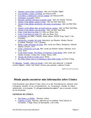 Uso de Cómics en procesos educativos Página 7
● Aprenda a crear cómics con Pixton, video por Colombia Digital.
● Crea divertidos cómics con Pixton por Educ@conTIC
● Crea vídeos y animaciones con Go! Animate por Educ@conTIC.
● GoAnimate en español (video).
● Ejercicios prácticos para hacer tu propio cómic, video por Artemio Guevara.
● Tutorial Cómo dibujar cuerpos Cómics, video por Rick Ruiz-Dana.
● Tutorial Cómo dibujar movimiento del cuerpo de personajes, video por Rick Ruiz-
Dana.
● Tutorial: Cómo dibujar linea de acción para los cuerpos, video por Rick Ruiz-Dana.
● Tutorial Cómo dibujar caras de cómics, video por Rick Ruiz-Dana.
● Curso: Como hacer un cómic # 1, video por Bruno Soto.
● Curso: Como hacer un cómic # 2, video por Bruno Soto.
● La Historieta por Miller Claudelly Drada Alfonso (INEM "Jorge Isaacs", Cali,
Colombia).
● Introducción al mundo del cómic (historietas) por Mauricio Méndez Moreno
(Comfandi Municipal, Cali, Colombia).
● Dibujo y pinto personajes de cómic, libro escrito por Thierry Beaudenon, Editorial
Hispano Europea, 2010.
● Cómic y fotonovela en el aula, libro escrito por Roberto Aparici, Ediciones de la
Torre, 2010.
● Comic Book Century: The History of American Comic Books, Libro escrito por
Stephen Krensky, Twenty-First Century Books, 2008.
● Tap into the World of Comics por S. Hendy.
● See What I Mean: How to Communicate Ideas With Comics por Kevin Cheng.
En Slideshare, Youtube, Libros de Google y otros sitios para almacenar y compartir
recursos digitales, existen muy buenos recursos para aprender a elaborar Cómics.
Autor: Juan Carlos López García
Dónde puedo encontrar más información sobre Cómics
Cada herramienta para elaborar Cómics ofrece en su sitio Web información adicional sobre
el programa, tutoriales de uso, recomendaciones, etc. Aconsejamos consultar los enlaces
suministrados en la pregunta “1. ¿En qué consisten los cómics?” que se encuentra al inicio
de este documento.
EJEMPLOS DE CÓMICS:
● Don Simón y su Hobby – Historieta (video)
● Cuidemos el Agua. Historieta elaborada por la estudiante Paola Salcedo en
Go!animate. Colegio Mayor de Barranquilla y del Caribe.
 