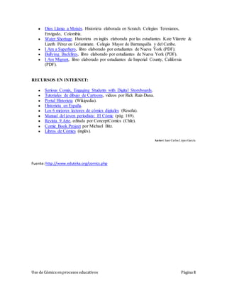 Uso de Cómics en procesos educativos Página 8
● Dios Llama a Moisés. Historieta elaborada en Scratch. Colegios Teresianos,
Envigado, Colombia.
● Water Shortage. Historieta en inglés elaborada por las estudiantes Kate Vilarete &
Lizeth Pérez en Go!animate. Colegio Mayor de Barranquilla y del Caribe.
● I Am a Superhero, libro elaborado por estudiantes de Nueva York (PDF).
● Bullying Backfires, libro elaborado por estudiantes de Nueva York (PDF).
● I Am Migrant, libro elaborado por estudiantes de Imperial County, California
(PDF).
RECURSOS EN INTERNET:
● Serious Comix, Engaging Students with Digital Storyboards.
● Tutoriales de dibujo de Cartoons, videos por Rick Ruiz-Dana.
● Portal Historieta (Wikipedia).
● Historieta en España.
● Los 6 mejores lectores de cómics digitales (Reseña).
● Manual del joven periodista: El Cómic (pág. 189).
● Revista 9 Arte, editada por ConceptComics (Chile).
● Comic Book Project por Michael Bitz.
● Libros de Cómics (inglés).
Autor: Juan Carlos López García
Fuente:http://www.eduteka.org/comics.php
 
