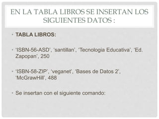 EN LA TABLA LIBROS SE INSERTAN LOS
SIGUIENTES DATOS :
• TABLA LIBROS:
• ‘ISBN-56-ASD’, ‘santillan’, ‘Tecnologia Educativa’, ‘Ed.
Zapopan’, 250
• ‘ISBN-58-ZIP’, ‘veganet’, ‘Bases de Datos 2’,
‘McGrawHill’, 488
• Se insertan con el siguiente comando:
 