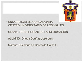 • UNIVERSIDAD DE GUADALAJARA
CENTRO UNIVERSITARIO DE LOS VALLES
Carrera: TECNOLOGÍAS DE LA INFORMACIÓN
ALUMNO: Ortega Dueñas José Luis.
Materia: Sistemas de Bases de Datos ll
 