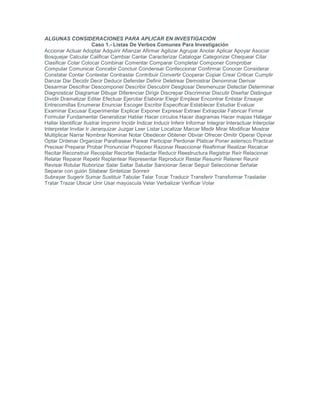 ALGUNAS CONSIDERACIONES PARA APLICAR EN INVESTIGACIÓN
Caso 1.- Listas De Verbos Comunes Para Investigación
Accionar Actuar Adoptar Adquirir Afianzar Afirmar Agilizar Agrupar Anotar Aplicar Apoyar Asociar
Bosquejar Calcular Calificar Cambiar Cantar Caracterizar Catalogar Categorizar Chequear Citar
Clasificar Colar Colocar Combinar Comentar Comparar Completar Componer Comprobar
Computar Comunicar Concebir Concluir Condensar Confeccionar Confirmar Conocer Considerar
Constatar Contar Contestar Contrastar Contribuir Convertir Cooperar Copiar Crear Criticar Cumplir
Danzar Dar Decidir Decir Deducir Defender Definir Deletrear Demostrar Denominar Derivar
Desarmar Descifrar Descomponer Describir Descubrir Desglosar Desmenuzar Detectar Determinar
Diagnosticar Diagramar Dibujar Diferenciar Dirigir Discrepar Discriminar Discutir Diseñar Distinguir
Dividir Dramatizar Editar Efectuar Ejercitar Elaborar Elegir Emplear Encontrar Enlistar Ensayar
Entrecomillas Enumerar Enunciar Escoger Escribir Especificar Establecer Estudiar Evaluar
Examinar Excusar Experimentar Explicar Exponer Expresar Extraer Extrapolar Fabricar Firmar
Formular Fundamentar Generalizar Hablar Hacer círculos Hacer diagramas Hacer mapas Halagar
Hallar Identificar Ilustrar Imprimir Incidir Indicar Inducir Inferir Informar Integrar Interactuar Interpolar
Interpretar Invitar Ir Jerarquizar Juzgar Leer Listar Localizar Marcar Medir Mirar Modificar Mostrar
Multiplicar Narrar Nombrar Nominar Notar Obedecer Obtener Obviar Ofrecer Omitir Operar Opinar
Optar Ordenar Organizar Parafrasear Parear Participar Perdonar Platicar Poner asterisco Practicar
Precisar Preparar Probar Pronunciar Proponer Razonar Reaccionar Reafirmar Realizar Recalcar
Recitar Reconstruir Recopilar Recortar Redactar Reducir Reestructura Registrar Reír Relacionar
Relatar Reparar Repetir Replantear Representar Reproducir Restar Resumir Retener Reunir
Revisar Rotular Ruborizar Salar Saltar Saludar Sancionar Secar Seguir Seleccionar Señalar
Separar con guión Silabear Sintetizar Sonreír
Subrayar Sugerir Sumar Sustituir Tabular Talar Tocar Traducir Transferir Transformar Trasladar
Tratar Trazar Ubicar Unir Usar mayúscula Velar Verbalizar Verificar Volar
 