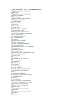 CONSTRUCCIONES PARA ENLAZAR PÁRRAFOS
? A título ilustrativo, indicaremos
? Ahora bien,
? Algunas de sus manifestaciones,
? Así se ha verificado.
? Busca orientar,
? Cabe considerar, por otra parte.
? Creo que es evidente,
? De esta manera,
? De este modo,
? De hecho
? Debe señalarse,
? Demos pues,
? Dentro de esta perspectiva,
? Dentro de este marco,
? Dentro de este orden de ideas
? Desde la perspectiva más general,
? Dicho de otro modo
? El análisis precedente,
? El reordenamiento,
? En efecto,
? En ese mismo contexto
? En esta perspectiva,
? En este sentido se comprende,
? En la medida que el,
? En la perspectiva que aquí adaptamos
? En lo esencial
? En nuestra opinión,
? En otras palabras,
? En relación a la problemática expuesta,
? En resumidas cuentas,
? En todo caso,
? Es cierto,
? Es por ello, de allí pues, que
? Es por eso, que
? Este análisis
? Evidentemente
? Finalmente
? Habida cuenta,
? Hay sin embargo,
? Importa, y por muchas razones,
? Los caracteres enumerados,
? Para
? Pero en segundo lugar,
? Podríamos resumir a continuación.
? Por consiguiente,
? Por esto,
? Por lo demás,
? Por supuesto que este fenómeno,
? Por último, es conveniente anotar,
? Precisemos, antes que nada,
? Queremos con ello significar,
? Resulta claro,
? Retomando la expresión de
? Se explica,
? Se plantea entonces el problema,
? Se trata de,
? Se trata,
 