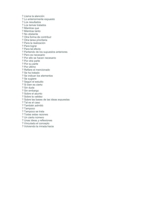 ? Llama la atención
? Lo anteriormente expuesto
? Los resultados
? Los temas tratados
? Mientras que
? Mientras tanto
? No obstante
? Otra forma de contribuir
? Otra tarea prioritaria
? Para la realización
? Para lograr
? Para tal efecto
? Partiendo de los supuestos anteriores
? Pero es necesario
? Por ello se hacen necesario
? Por otra parte
? Por su parte
? Por último
? Refiere el mencionado
? Se ha tratado
? Se indican los elementos
? Se sugiere
? Según el estudio
? Si bien es cierto
? Sin duda
? Sin embargo
? Sobre el asunto
? Sobre la validez
? Sobre las bases de las ideas expuestas
? Tal es el caso
? También admitió
? Tampoco
? Tampoco se trata
? Todas estas razones
? Un cierto número
? Unas ideas y reflexiones
? Vinculado el concepto
? Volviendo la mirada hacia
 
