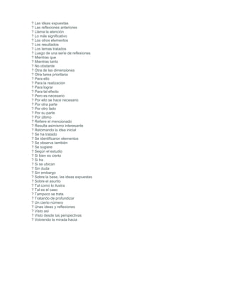 ? Las ideas expuestas
? Las reflexiones anteriores
? Llama la atención
? Lo más significativo
? Los otros elementos
? Los resultados
? Los temas tratados
? Luego de una serie de reflexiones
? Mientras que
? Mientras tanto
? No obstante
? Otra de las dimensiones
? Otra tarea prioritaria
? Para ello
? Para la realización
? Para lograr
? Para tal efecto
? Pero es necesario
? Por ello se hace necesario
? Por otra parte
? Por otro lado
? Por su parte
? Por último
? Refiere el mencionado
? Resulta asimismo interesante
? Retomando la idea inicial
? Se ha tratado
? Se identificaron elementos
? Se observa también
? Se sugiere
? Según el estudio
? Si bien es cierto
? Si ha
? Si se ubican
? Sin duda
? Sin embargo
? Sobre la base, las ideas expuestas
? Sobre el asunto
? Tal como lo ilustra
? Tal es el caso
? Tampoco se trata
? Tratando de profundizar
? Un cierto número
? Unas ideas y reflexiones
? Visto así
? Visto desde las perspectivas
? Volviendo la mirada hacia
 