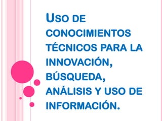 Uso de conocimientos técnicos para la innovación, búsqueda, análisis y uso de información. 