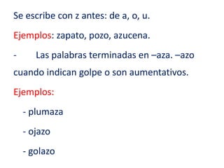 Se escribe con z antes: de a, o, u.
Ejemplos: zapato, pozo, azucena.
- Las palabras terminadas en –aza. –azo
cuando indican golpe o son aumentativos.
Ejemplos:
- plumaza
- ojazo
- golazo