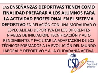 LAS ENSEÑANZAS DEPORTIVAS TIENEN COMO
FINALIDAD PREPARAR A LOS ALUMNOS PARA
LA ACTIVIDAD PROFESIONAL EN EL SISTEMA
DEPORTIVO EN RELACIÓN CON UNA MODALIDAD O
ESPECIALIDAD DEPORTIVA EN LOS DIFERENTES
NIVELES DE INICIACIÓN, TECNIFICACIÓN Y ALTO
RENDIMIENTO, Y FACILITAR LA ADAPTACIÓN DE LOS
TÉCNICOS FORMADOS A LA EVOLUCIÓN DEL MUNDO
LABORAL Y DEPORTIVO Y A LA CIUDADANÍA ACTIVA.
 