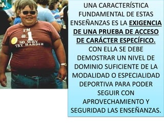 UNA CARACTERÍSTICA
FUNDAMENTAL DE ESTAS
ENSEÑANZAS ES LA EXIGENCIA
DE UNA PRUEBA DE ACCESO
DE CARÁCTER ESPECÍFICO.
CON ELLA SE DEBE
DEMOSTRAR UN NIVEL DE
DOMINIO SUFICIENTE DE LA
MODALIDAD O ESPECIALIDAD
DEPORTIVA PARA PODER
SEGUIR CON
APROVECHAMIENTO Y
SEGURIDAD LAS ENSEÑANZAS.
 