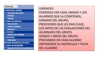 UNIDADES:
PODEMOS VER CADA UNIDAD Y LOS
ALUMNOS QUE LA COMPONEN,
HORARIO DEL GRUPO,
PROFESORES QUE LES DAN CLASE,
LOS DATOS DE LAS EVALUACIONES DEL
ALUMNADO DEL GRUPO,
ACNEES Y ANCES DEL GRUPO.
PINCHANDO EN CADA ALUMNO
OBTENEMOS SU MATRICULA Y FICHA
DEL ALUMNO
 