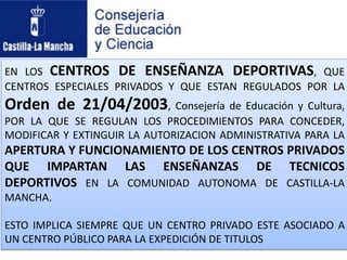 EN LOS CENTROS DE ENSEÑANZA DEPORTIVAS, QUE
CENTROS ESPECIALES PRIVADOS Y QUE ESTAN REGULADOS POR LA
Orden de 21/04/2003, Consejería de Educación y Cultura,
POR LA QUE SE REGULAN LOS PROCEDIMIENTOS PARA CONCEDER,
MODIFICAR Y EXTINGUIR LA AUTORIZACION ADMINISTRATIVA PARA LA
APERTURA Y FUNCIONAMIENTO DE LOS CENTROS PRIVADOS
QUE IMPARTAN LAS ENSEÑANZAS DE TECNICOS
DEPORTIVOS EN LA COMUNIDAD AUTONOMA DE CASTILLA-LA
MANCHA.
ESTO IMPLICA SIEMPRE QUE UN CENTRO PRIVADO ESTE ASOCIADO A
UN CENTRO PÚBLICO PARA LA EXPEDICIÓN DE TITULOS
 