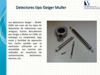 Detectores tipo Geiger Muller
Los detectores Geiger – Muller
(GM) son unos de los tipos de
detectores de radiaciones mas
antiguos, fueron descubiertos
por Geiger y Muller en 1928, sin
embargo su simplicidad, bajo
costo y facilidad de operación
han hecho posible que se
continúen utilizando en la
actualidad. Los mismos son
utilizados en monitores de
contaminación, dosimetros,
alarmas, etc.
 
