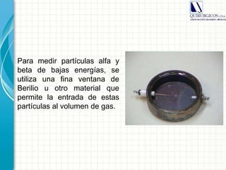 Para medir partículas alfa y
beta de bajas energías, se
utiliza una fina ventana de
Berilio u otro material que
permite la entrada de estas
partículas al volumen de gas.
 