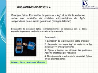 Evaluación: la densidad óptica (ennegrecimiento) se relaciona con la dosis
equivalente personal mediante una calibración adecuada
fotones, beta, neutrones térmicos
DOSÍMETROS DE PELÍCULA
Principio físico: Formación de pares e- - Ag+ al incidir la radiación
sobre una emulsión de cristales microscópicos de AgBr
suspendidos en un medio gelatinoso (“imagen latente”)
Procesado:
1. Extracción de la película del sobre protector
2. Revelado: los iones Ag+ se reducen a Ag
metálica >>> ennegrecimiento
3. Fijado y lavado: se eliminan las partículas
AgBr no afectadas por radiación
4. Densitometría: medida de la densidad óptica
en las distintas zonas
 