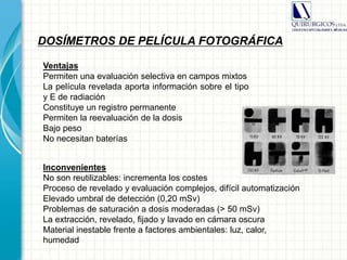 DOSÍMETROS DE PELÍCULA FOTOGRÁFICA
Inconvenientes
No son reutilizables: incrementa los costes
Proceso de revelado y evaluación complejos, difícil automatización
Elevado umbral de detección (0,20 mSv)
Problemas de saturación a dosis moderadas (> 50 mSv)
La extracción, revelado, fijado y lavado en cámara oscura
Material inestable frente a factores ambientales: luz, calor,
humedad
Ventajas
Permiten una evaluación selectiva en campos mixtos
La película revelada aporta información sobre el tipo
y E de radiación
Constituye un registro permanente
Permiten la reevaluación de la dosis
Bajo peso
No necesitan baterías
 
