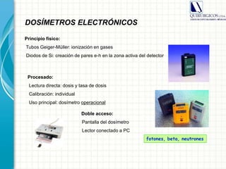 Principio físico:
Tubos Geiger-Müller: ionización en gases
Diodos de Si: creación de pares e-h en la zona activa del detector
Procesado:
Lectura directa: dosis y tasa de dosis
Calibración: individual
Uso principal: dosímetro operacional
Doble acceso:
Pantalla del dosímetro
Lector conectado a PC
fotones, beta, neutrones
DOSÍMETROS ELECTRÓNICOS
 