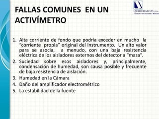 FALLAS COMUNES EN UN
ACTIVÍMETRO
1. Alta corriente de fondo que podría exceder en mucho la
“corriente propia” original del instrumento. Un alto valor
para se asocia, a menudo, con una baja resistencia
eléctrica de los aisladores externos del detector a “masa”.
2. Suciedad sobre esos aisladores y, principalmente,
condensación de humedad, son causa posible y frecuente
de baja resistencia de aislación.
3. Humedad en la Cámara
4. Daño del amplificador electrométrico
5. La estabilidad de la fuente
 