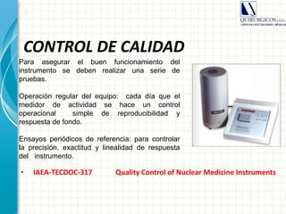 CONTROL DE CALIDAD
• IAEA-TECDOC-317 Quality Control of Nuclear Medicine Instruments
Para asegurar el buen funcionamiento del
instrumento se deben realizar una serie de
pruebas.
Operación regular del equipo: cada día que el
medidor de actividad se hace un control
operacional simple de reproducibilidad y
respuesta de fondo.
Ensayos periódicos de referencia: para controlar
la precisión, exactitud y linealidad de respuesta
del instrumento.
 