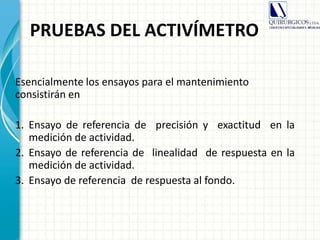PRUEBAS DEL ACTIVÍMETRO
Esencialmente los ensayos para el mantenimiento
consistirán en
1. Ensayo de referencia de precisión y exactitud en la
medición de actividad.
2. Ensayo de referencia de linealidad de respuesta en la
medición de actividad.
3. Ensayo de referencia de respuesta al fondo.
 